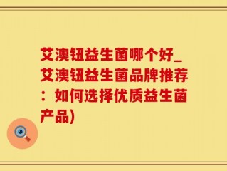 艾澳钮益生菌哪个好_艾澳钮益生菌品牌推荐：如何选择优质益生菌产品)
