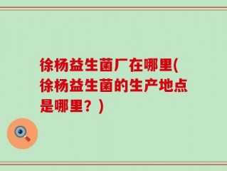 徐杨益生菌厂在哪里(徐杨益生菌的生产地点是哪里？)