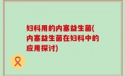 妇科用的内塞益生菌(内塞益生菌在妇科中的应用探讨)