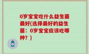 0岁宝宝吃什么益生菌最好(选择最好的益生菌：0岁宝宝应该吃哪种？)