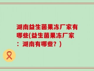 湖南益生菌果冻厂家有哪些(益生菌果冻厂家：湖南有哪些？)