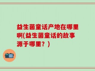 益生菌童话产地在哪里啊(益生菌童话的故事源于哪里？)