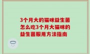3个月大的猫咪益生菌怎么吃3个月大猫咪的益生菌服用方法指南