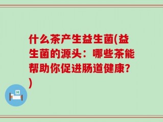 什么茶产生益生菌(益生菌的源头：哪些茶能帮助你促进肠道健康？)