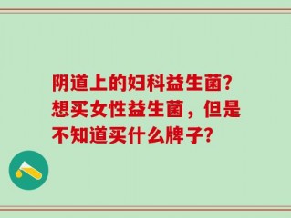 阴道上的妇科益生菌？想买女性益生菌，但是不知道买什么牌子？