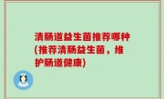 清肠道益生菌推荐哪种(推荐清肠益生菌，维护肠道健康)