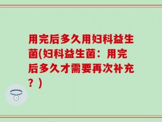 用完后多久用妇科益生菌(妇科益生菌：用完后多久才需要再次补充？)