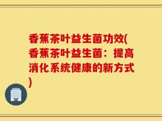 香蕉茶叶益生菌功效(香蕉茶叶益生菌：提高消化系统健康的新方式)