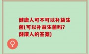 健康人可不可以补益生菌(可以补益生菌吗？健康人的答案)