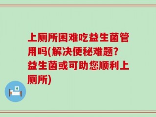 上厕所困难吃益生菌管用吗(解决便秘难题？益生菌或可助您顺利上厕所)
