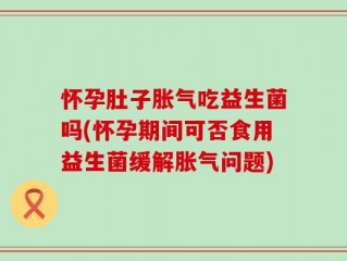 怀孕肚子胀气吃益生菌吗(怀孕期间可否食用益生菌缓解胀气问题)