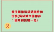 益生菌推荐袋装图片和价格(袋装益生菌推荐：图片和价格一览)
