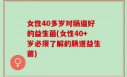 女性40多岁对肠道好的益生菌(女性40+岁必须了解的肠道益生菌)