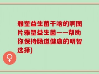 雅塑益生菌干啥的啊图片雅塑益生菌——帮助你保持肠道健康的明智选择)