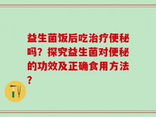 益生菌饭后吃治疗便秘吗？探究益生菌对便秘的功效及正确食用方法？