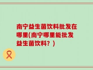 南宁益生菌饮料批发在哪里(南宁哪里能批发益生菌饮料？)