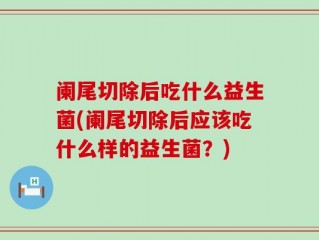 阑尾切除后吃什么益生菌(阑尾切除后应该吃什么样的益生菌？)