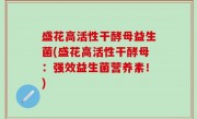 盛花高活性干酵母益生菌(盛花高活性干酵母：强效益生菌营养素！)