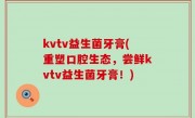 kvtv益生菌牙膏(重塑口腔生态，尝鲜kvtv益生菌牙膏！)