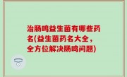 治肠鸣益生菌有哪些药名(益生菌药名大全，全方位解决肠鸣问题)