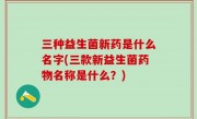 三种益生菌新药是什么名字(三款新益生菌药物名称是什么？)