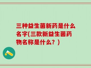 三种益生菌新药是什么名字(三款新益生菌药物名称是什么？)