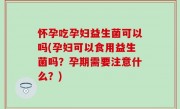 怀孕吃孕妇益生菌可以吗(孕妇可以食用益生菌吗？孕期需要注意什么？)