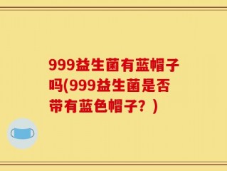 999益生菌有蓝帽子吗(999益生菌是否带有蓝色帽子？)