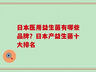 日本医用益生菌有哪些品牌？日本产益生菌十大排名