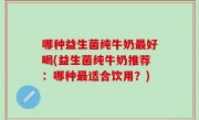 哪种益生菌纯牛奶最好喝(益生菌纯牛奶推荐：哪种最适合饮用？)