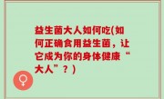 益生菌大人如何吃(如何正确食用益生菌，让它成为你的身体健康“大人”？)
