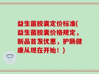 益生菌胶囊定价标准(益生菌胶囊价格规定，新品首发优惠，护肠健康从现在开始！)