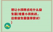 想让小孩胖点吃什么益生菌(增重小孩挑战，这些益生菌值得尝试！)