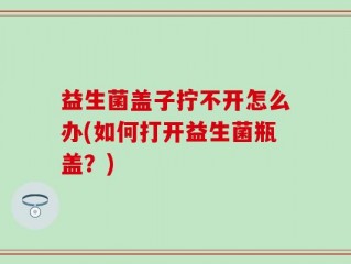 益生菌盖子拧不开怎么办(如何打开益生菌瓶盖？)