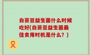 白芸豆益生菌什么时候吃好(白芸豆益生菌最佳食用时机是什么？)