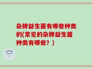 杂牌益生菌有哪些种类的(常见的杂牌益生菌种类有哪些？)