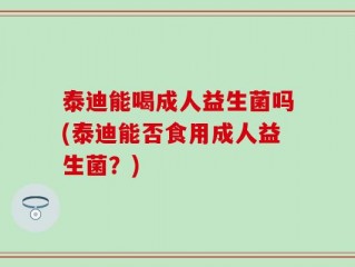 泰迪能喝成人益生菌吗(泰迪能否食用成人益生菌？)