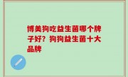 博美狗吃益生菌哪个牌子好？狗狗益生菌十大品牌