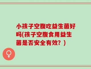 小孩子空腹吃益生菌好吗(孩子空腹食用益生菌是否安全有效？)