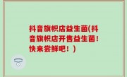抖音旗帜店益生菌(抖音旗帜店开售益生菌！快来尝鲜吧！)