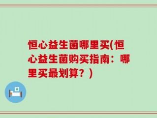 恒心益生菌哪里买(恒心益生菌购买指南：哪里买最划算？)