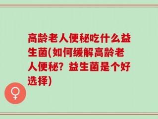 高龄老人便秘吃什么益生菌(如何缓解高龄老人便秘？益生菌是个好选择)