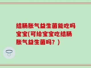 结肠胀气益生菌能吃吗宝宝(可给宝宝吃结肠胀气益生菌吗？)