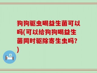 狗狗驱虫喝益生菌可以吗(可以给狗狗喝益生菌同时驱除寄生虫吗？)