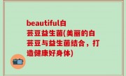 beautiful白芸豆益生菌(美丽的白芸豆与益生菌结合，打造健康好身体)