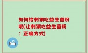 如何给刺猬吃益生菌粉呢(让刺猬吃益生菌粉：正确方式)