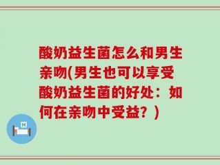 酸奶益生菌怎么和男生亲吻(男生也可以享受酸奶益生菌的好处：如何在亲吻中受益？)