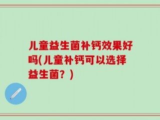 儿童益生菌补钙效果好吗(儿童补钙可以选择益生菌？)