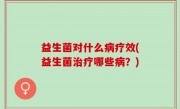 益生菌对什么病疗效(益生菌治疗哪些病？)