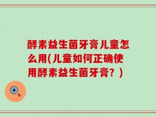 酵素益生菌牙膏儿童怎么用(儿童如何正确使用酵素益生菌牙膏？)